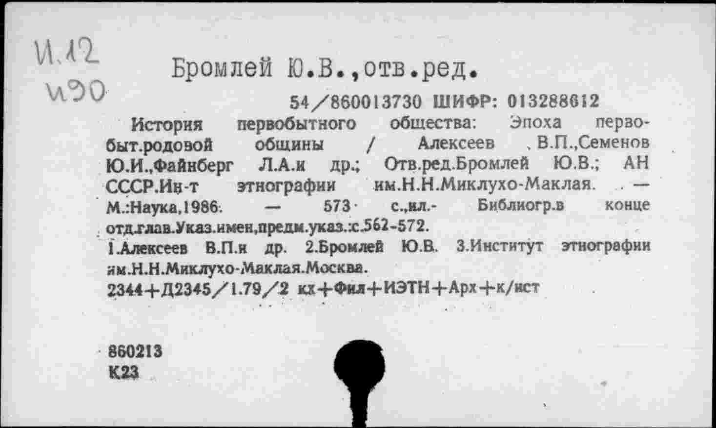 ﻿\лЭО
Бромлей Ю.В.,отв.ред.
54/860013730 ШИФР: 013288612
История первобытного общества: Эпоха перво-быт.родовой общины / Алексеев , В.П.,Семенов Ю.И.,Файнберг Л.А.и др.; Отв.ред.Бромлей ГО.В.; АН СССР.Ин-т этнографии им.Н.Н.Миклухо-Маклая. — М.:Наука,1986.	—	573-	с.,ил.- Библиогр.в конце
отдхлав.Указ.имен,предм.указ.х562-572.
1 .Алексеев В.П.и др. 2.Бромлей Ю.В. З.Институт этнографии
им.Н.Н.Миклухо-Маклая.Москва.
23444-Д2345/1.79/2 кх+Фил+ИЭТН+Арх-Н/ист
860213 К23